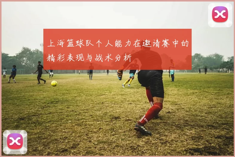 上海篮球队个人能力在邀请赛中的精彩表现与战术分析