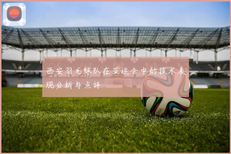 西安羽毛球队在亚运会中的技术表现分析与点评
