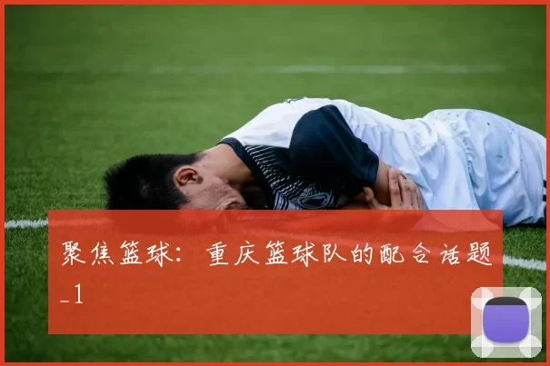 聚焦篮球：重庆篮球队的配合话题_1