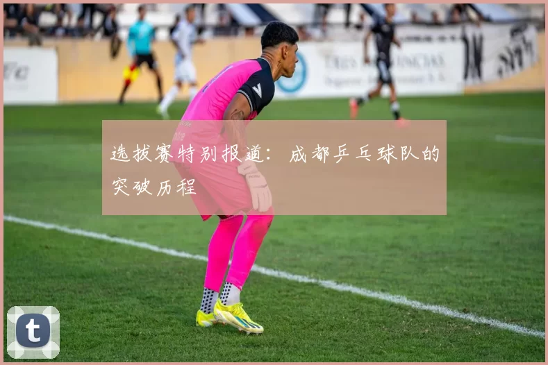 选拔赛特别报道：成都乒乓球队的突破历程