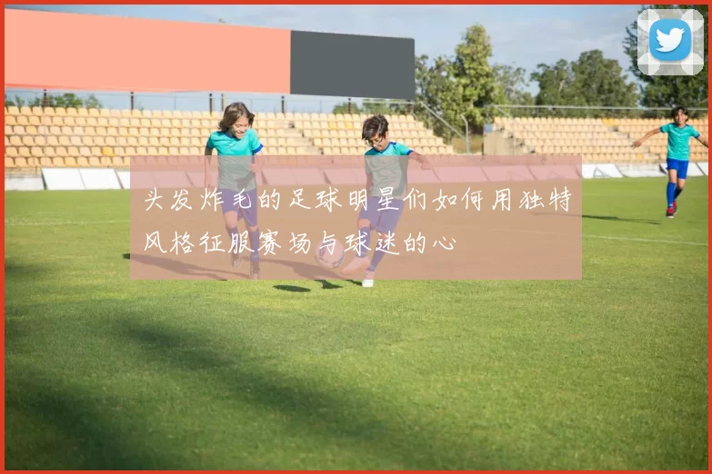 头发炸毛的足球明星们如何用独特风格征服赛场与球迷的心
