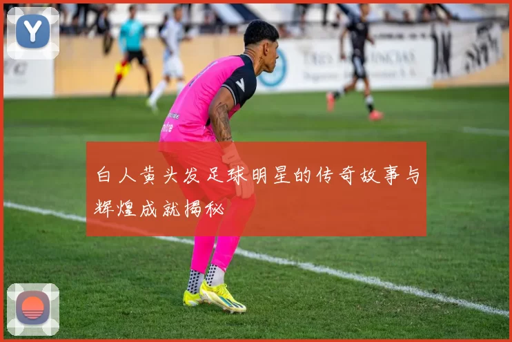 白人黄头发足球明星的传奇故事与辉煌成就揭秘
